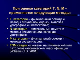 При оценке категорий T, N, M – 
применяются следующие методы: 
• Т категории – физикальный осмотр и 
методы визуальной оценки, включая 
урографию и цистоскопию; 
• N категории – физикальный осмотр и 
методы визуализации, включая 
урографию; 
• М категории – физикальный осмотр и 
методы визуализации. 
• TNM стадии основаны на клинической или 
патологоанатомической классификации 
[Wiliams C.D.,2001]. 
 