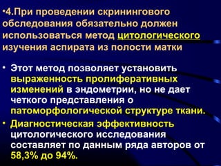•4.При проведении скринингового 
обследования обязательно должен 
использоваться метод цитологического 
изучения аспирата из полости матки 
• Этот метод позволяет установить 
выраженность пролиферативных 
изменений в эндометрии, но не дает 
четкого представления о 
патоморфологической структуре ткани. 
• Диагностическая эффективность 
цитологического исследования 
составляет по данным ряда авторов от 
58,3% до 94%. 
 