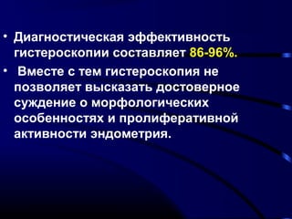 • Диагностическая эффективность 
гистероскопии составляет 86-96%. 
• Вместе с тем гистероскопия не 
позволяет высказать достоверное 
суждение о морфологических 
особенностях и пролиферативной 
активности эндометрия. 
 