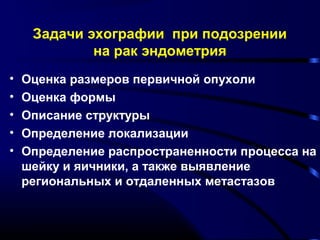 Задачи эхографии при подозрении 
на рак эндометрия 
• Оценка размеров первичной опухоли 
• Оценка формы 
• Описание структуры 
• Определение локализации 
• Определение распространенности процесса на 
шейку и яичники, а также выявление 
региональных и отдаленных метастазов 
 