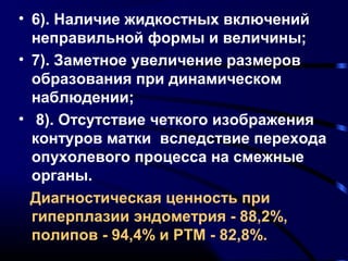 • 6). Наличие жидкостных включений 
неправильной формы и величины; 
• 7). Заметное увеличение размеров 
образования при динамическом 
наблюдении; 
• 8). Отсутствие четкого изображения 
контуров матки вследствие перехода 
опухолевого процесса на смежные 
органы. 
Диагностическая ценность при 
гиперплазии эндометрия - 88,2%, 
полипов - 94,4% и РТМ - 82,8%. 
 