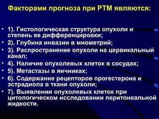 Факторами прогноза при РТМ являются: 
• 1). Гистологическая структура опухоли и 
степень ее дифференцировки; 
• 2). Глубина инвазии в миометрий; 
• 3). Распространение опухоли на цервикальный 
канал; 
• 4). Наличие опухолевых клеток в сосудах; 
• 5). Метастазы в яичниках; 
• 6). Содержание рецепторов прогестерона и 
эстрадиола в ткани опухоли; 
• 7). Выявлении опухолевых клеток при 
цитологическом исследовании перитонеальной 
жидкости. 
 