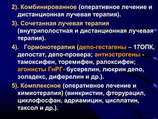 2). Комбинированное (оперативное лечение и 
дистанционная лучевая терапия). 
3). Сочетанная лучевая терапия 
(внутриполостная и дистанционная лучевая 
терапия). 
4). Гормонотерапия (депо-гестагены – 17ОПК, 
депостат, депо-провера; антиэстрогены - 
тамоксифен, торемифен, ралоксифен; 
агонисты ГнРГ- бусерелин, люкрин депо, 
золадекс, диферелин и др.). 
5). Комплексное (оперативное лечение и 
химиотерапия) (винкристин, фторурацил, 
циклофосфан, адриамицин, цисплатин, 
таксол и др.). 
 