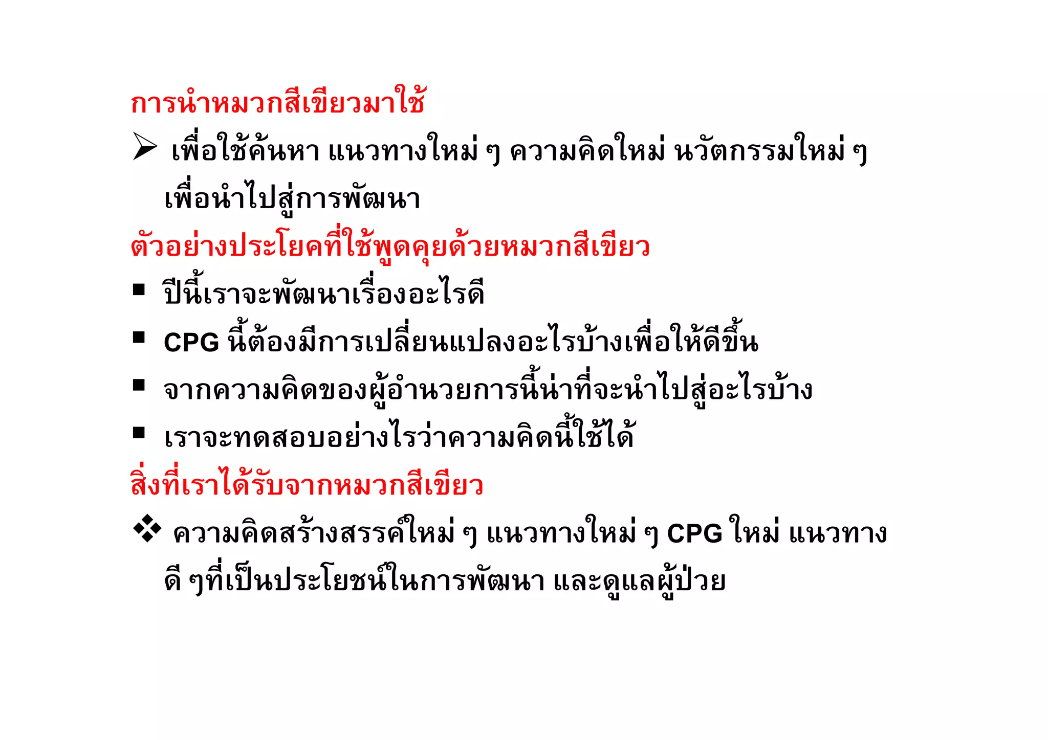 การนำหมวกสีเขียวมาใช้ 
 เพืÉอใช้ค้นหา แนวทางใหม่ๆ ความคิดใหม่ นวัตกรรมใหม่ๆ 
เพÉือนำไปสู่การพัฒนา 
ตัวอย่างประโยคทีÉใช้พูดคุยด้วยหมวกสีเขียว 
 ปีนีÊเราจะพัฒนาเรÉืองอะไรดี 
 CPG นีÊต้องมีการเปลีÉยนแปลงอะไรบ้างเพืÉอให้ดีขึÊน 
 จากความคิดของผู้อำนวยการนีÊน่าทÉีจะนำไปสู่อะไรบ้าง 
 เราจะทดสอบอย่างไรว่าความคิดนีÊใช้ได้ 
สÉิงทÉีเราได้รับจากหมวกสีเขียว 
 ความคิดสร้างสรรค์ใหม่ๆ แนวทางใหม่ๆ CPG ใหม่ แนวทาง 
ดีๆทÉีเป็นประโยชน์ในการพัฒนา และดูแลผู้ป่วย 
 