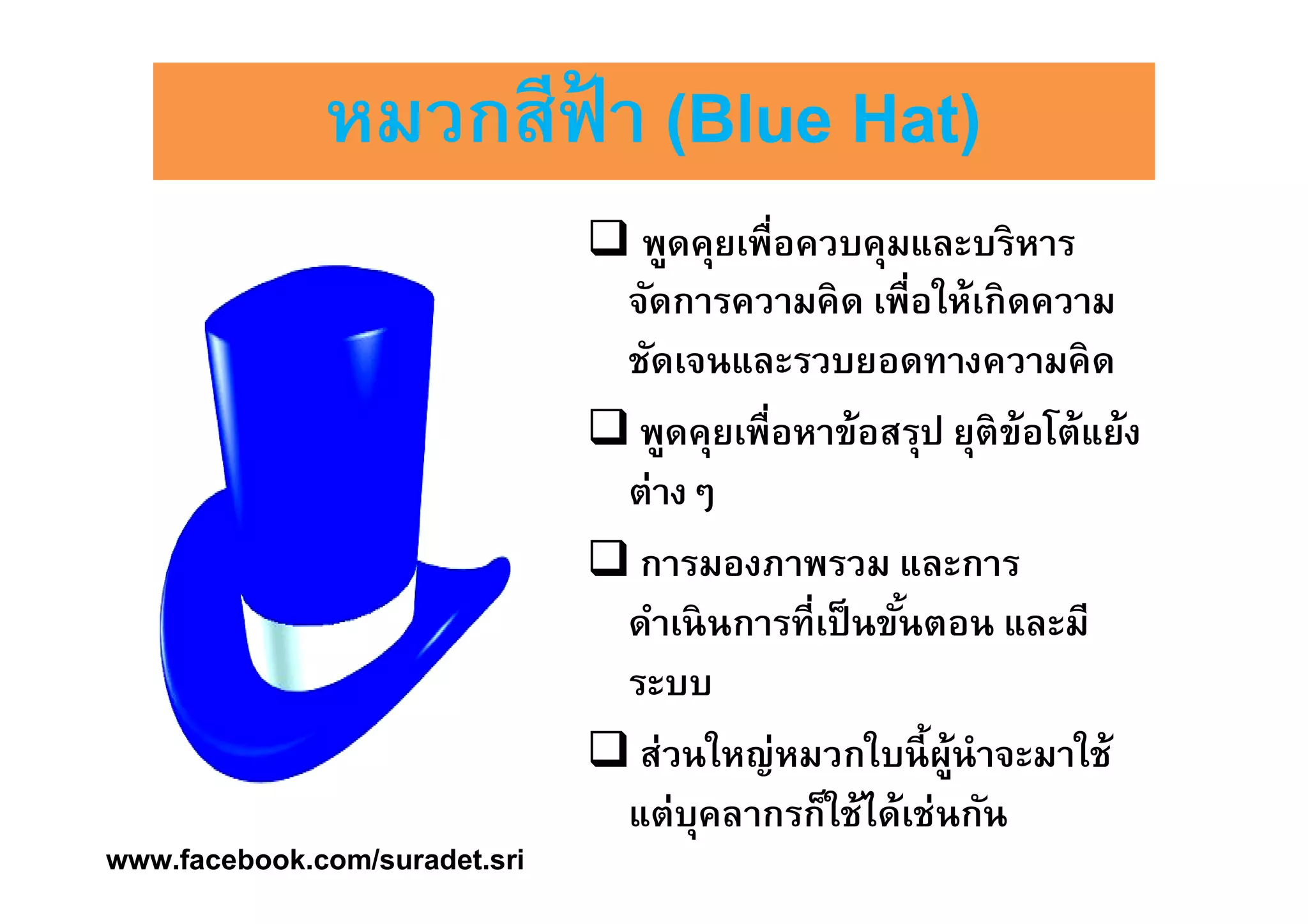 หมวกสสีีีีฟฟ้้้้าาาา ((((BBBBlllluuuueeee HHHHaaaatttt)))) 
 พูดคุยเพืÉอควบคุมและบริหาร 
จัดการความคิด เพÉือให้เกิดความ 
ชัดเจนและรวบยอดทางความคิด 
 พูดคุยเพืÉอหาข้อสรุป ยุติข้อโต้แย้ง 
ต่างๆ 
 การมองภาพรวม และการ 
ดำเนินการทÉีเป็นขันÊตอน และมี 
ระบบ 
 ส่วนใหญ่หมวกใบนีÊผู้นำจะมาใช้ 
แต่บุคลากรก็ใช้ได้เช่นกัน 
www.facebook.com/suradet.sri 
 