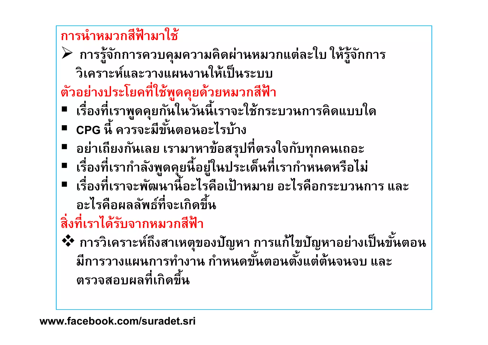 การนำหมวกสีฟ้ามาใช้ 
 การรู้จักการควบคุมความคิดผ่านหมวกแต่ละใบ ให้รู้จักการ 
วิเคราะห์และวางแผนงานให้เป็นระบบ 
ตัวอย่างประโยคทีÉใช้พูดคุยด้วยหมวกสีฟ้า 
 เรืÉองทีÉเราพูดคุยกันในวันนีÊเราจะใช้กระบวนการคิดแบบใด 
 CPG นีÊ ควรจะมีขันÊตอนอะไรบ้าง 
 อย่าเถียงกันเลย เรามาหาข้อสรุปทีÉตรงใจกับทุกคนเถอะ 
 เรÉืองทÉีเรากำลังพูดคุยนีÊอยู่ในประเด็นทÉีเรากำหนดหรือไม่ 
 เรืÉองทีÉเราจะพัฒนานีÊอะไรคือเป้าหมาย อะไรคือกระบวนการ และ 
อะไรคือผลลัพธ์ทีÉจะเกิดขึÊน 
สÉิงทÉีเราได้รับจากหมวกสีฟ้า 
 การวิเคราะห์ถึงสาเหตุของปัญหา การแก้ไขปัญหาอย่างเป็นขันÊตอน 
มีการวางแผนการทำงาน กำหนดขันÊตอนตังÊแต่ต้นจนจบ และ 
ตรวจสอบผลทีÉเกิดขึÊน 
www.facebook.com/suradet.sri 
 