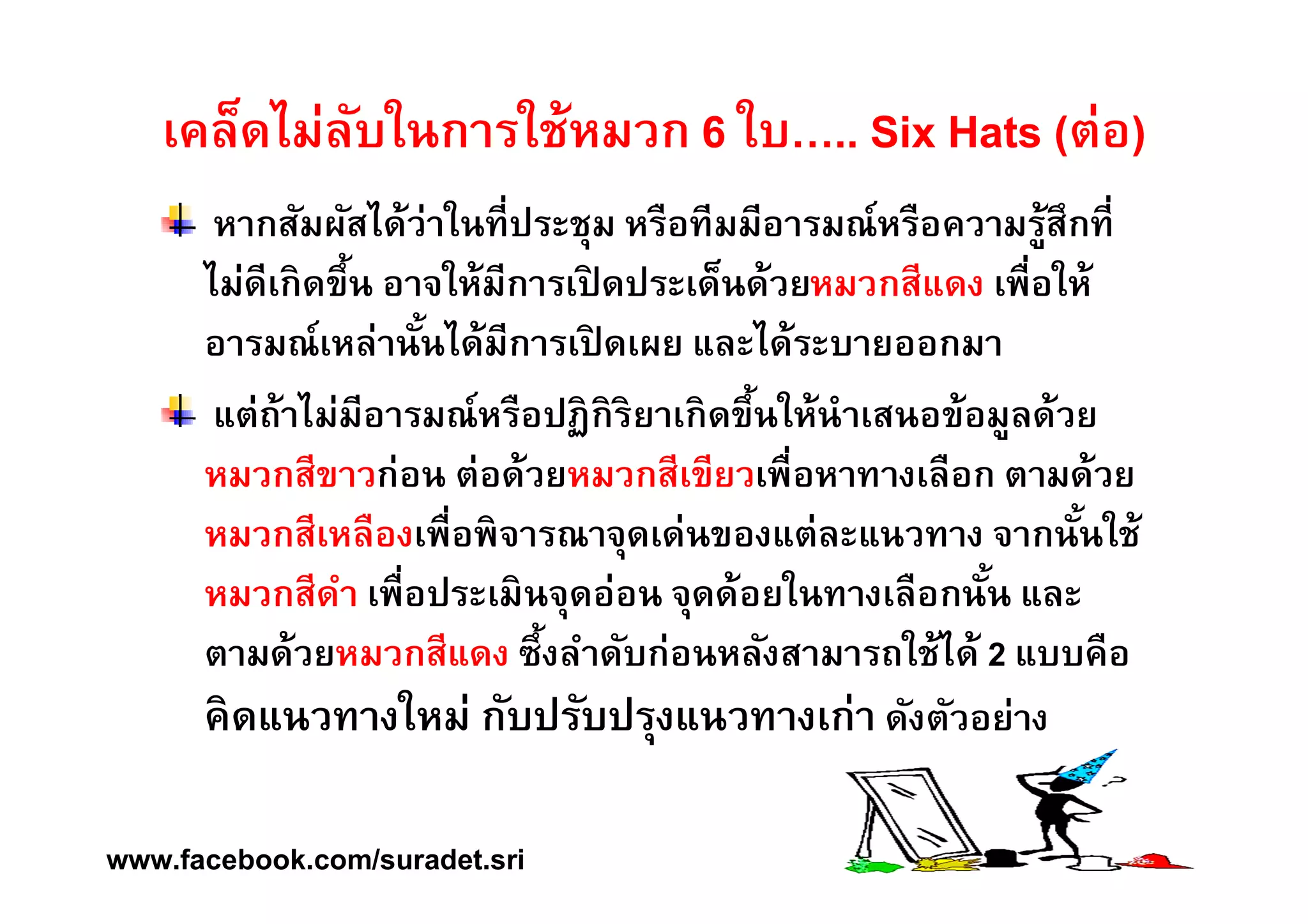 เคล็ดไม่ลับในการใช้หมวก 6 ใบ….. Six Hats (ต่อ) 
หากสัมผัสได้ว่าในทÉีประชุม หรือทีมมีอารมณ์หรือความรู้สึกทÉี 
ไม่ดีเกิดขึÊน อาจให้มีการเปิดประเด็นด้วยหมวกสีแดง เพืÉอให้ 
อารมณ์เหล่านัÊนได้มีการเปิดเผย และได้ระบายออกมา 
แต่ถ้าไม่มีอารมณ์หรือปฏิกิริยาเกิดขึÊนให้นำเสนอข้อมูลด้วย 
หมวกสีขาวก่อน ต่อด้วยหมวกสีเขียวเพืÉอหาทางเลือก ตามด้วย 
หมวกสีเหลืองเพืÉอพิจารณาจุดเด่นของแต่ละแนวทาง จากนัÊนใช้ 
หมวกสีดำ เพืÉอประเมินจุดอ่อน จุดด้อยในทางเลือกนัÊน และ 
ตามด้วยหมวกสีแดง ซึÊงลำดับก่อนหลังสามารถใช้ได้ 2 แบบคือ 
คิดแนวทางใหม่ กับปรับปรุงแนวทางเก่า ดังตัวอย่าง 
www.facebook.com/suradet.sri 
 