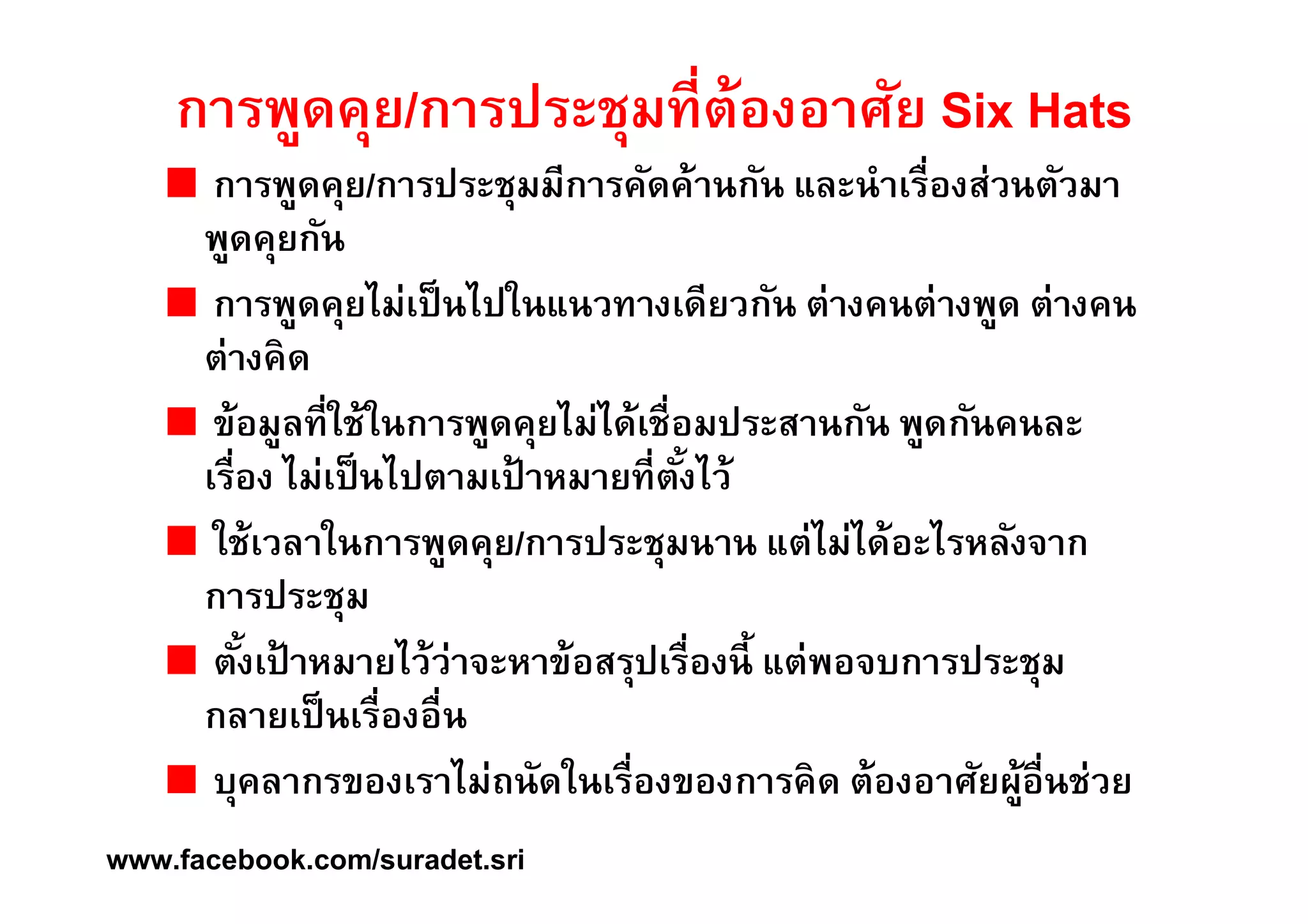 การพูดคุย/การประชุมทีÉต้องอาศัย Six Hats 
การพูดคุย/การประชุมมีการคัดค้านกัน และนำเรืÉองส่วนตัวมา 
พูดคุยกัน 
การพูดคุยไม่เป็นไปในแนวทางเดียวกัน ต่างคนต่างพูด ต่างคน 
ต่างคิด 
ข้อมูลทÉีใช้ในการพูดคุยไม่ได้เชÉือมประสานกัน พูดกันคนละ 
เรÉือง ไม่เป็นไปตามเป้าหมายทÉีตังÊไว้ 
ใช้เวลาในการพูดคุย/การประชุมนาน แต่ไม่ได้อะไรหลังจาก 
การประชุม 
ตังÊเป้าหมายไว้ว่าจะหาข้อสรุปเรÉืองนีÊ แต่พอจบการประชุม 
กลายเป็นเรืÉองอืÉน 
บุคลากรของเราไม่ถนัดในเรÉืองของการคิด ต้องอาศัยผู้อÉืนช่วย 
www.facebook.com/suradet.sri 
 