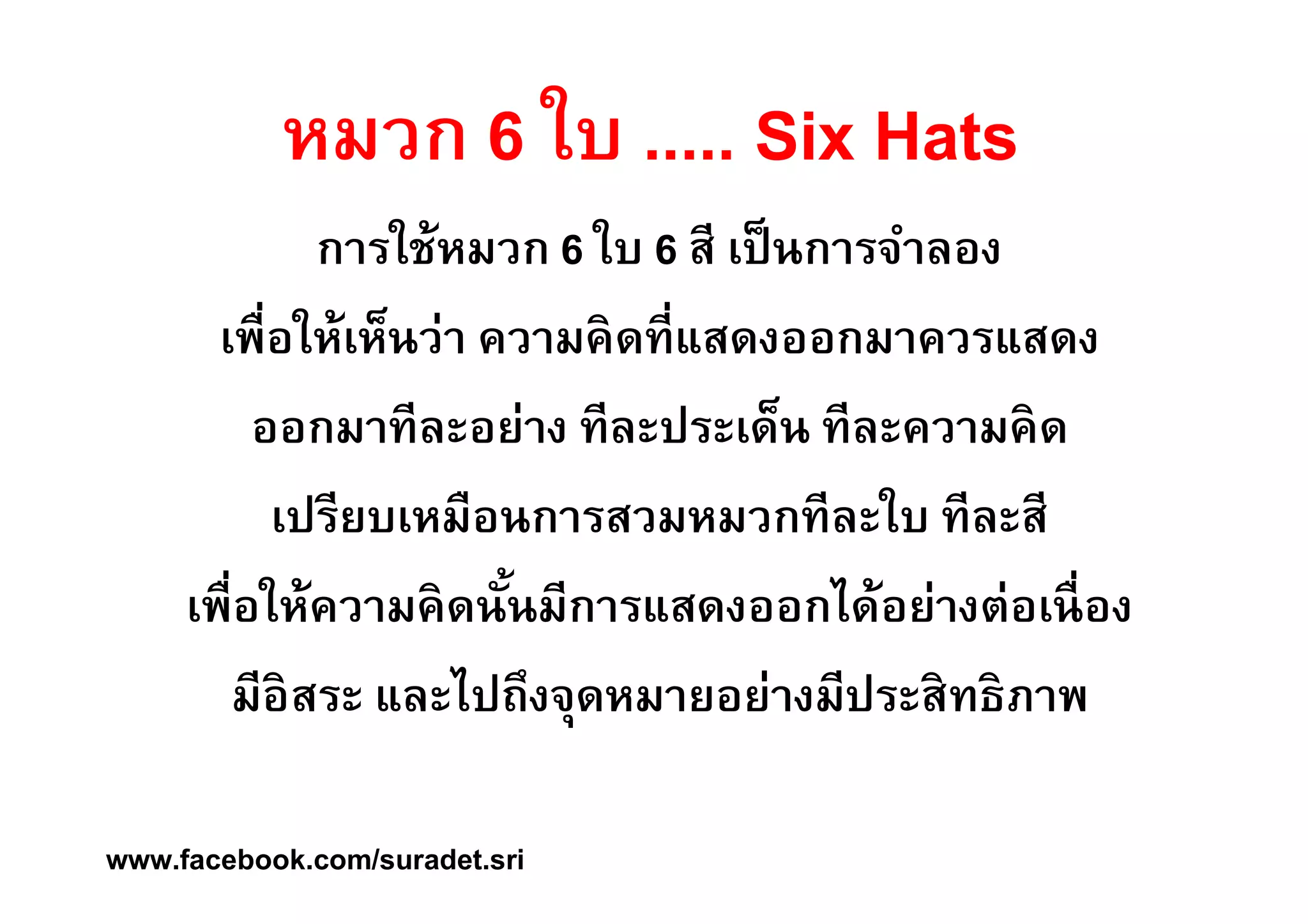 หมวก 6 ใบ ..... Six Hats 
การใช้หมวก 6 ใบ 6 สี เป็นการจำลอง 
เพืÉอให้เห็นว่า ความคิดทีÉแสดงออกมาควรแสดง 
ออกมาทีละอย่าง ทีละประเด็น ทีละความคิด 
เปรียบเหมือนการสวมหมวกทีละใบ ทีละสี 
เพืÉอให้ความคิดนัÊนมีการแสดงออกได้อย่างต่อเนืÉอง 
มีอิสระ และไปถึงจุดหมายอย่างมีประสิทธิภาพ 
www.facebook.com/suradet.sri 
 