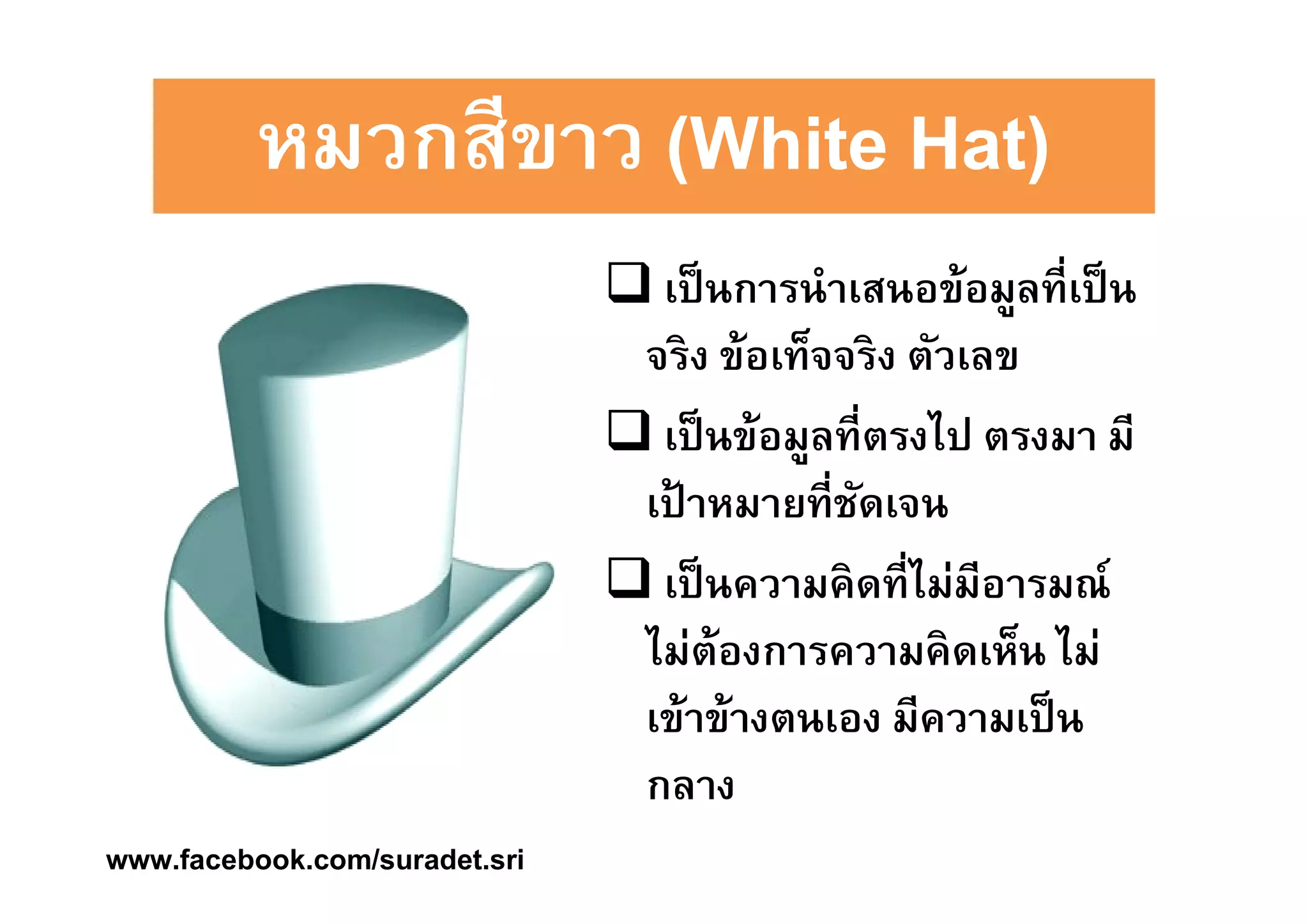 หมวกสสีีีีขขาาาาว ((((WWWWhhhhiiiitttteeee HHHHaaaatttt)))) 
 เป็นการนำเสนอข้อมูลทีÉเป็น 
จริง ข้อเท็จจริง ตัวเลข 
 เป็นข้อมูลทีÉตรงไป ตรงมา มี 
เป้าหมายทีÉชัดเจน 
 เป็นความคิดทีÉไม่มีอารมณ์ 
ไม่ต้องการความคิดเห็น ไม่ 
เข้าข้างตนเอง มีความเป็น 
กลาง 
www.facebook.com/suradet.sri 
 
