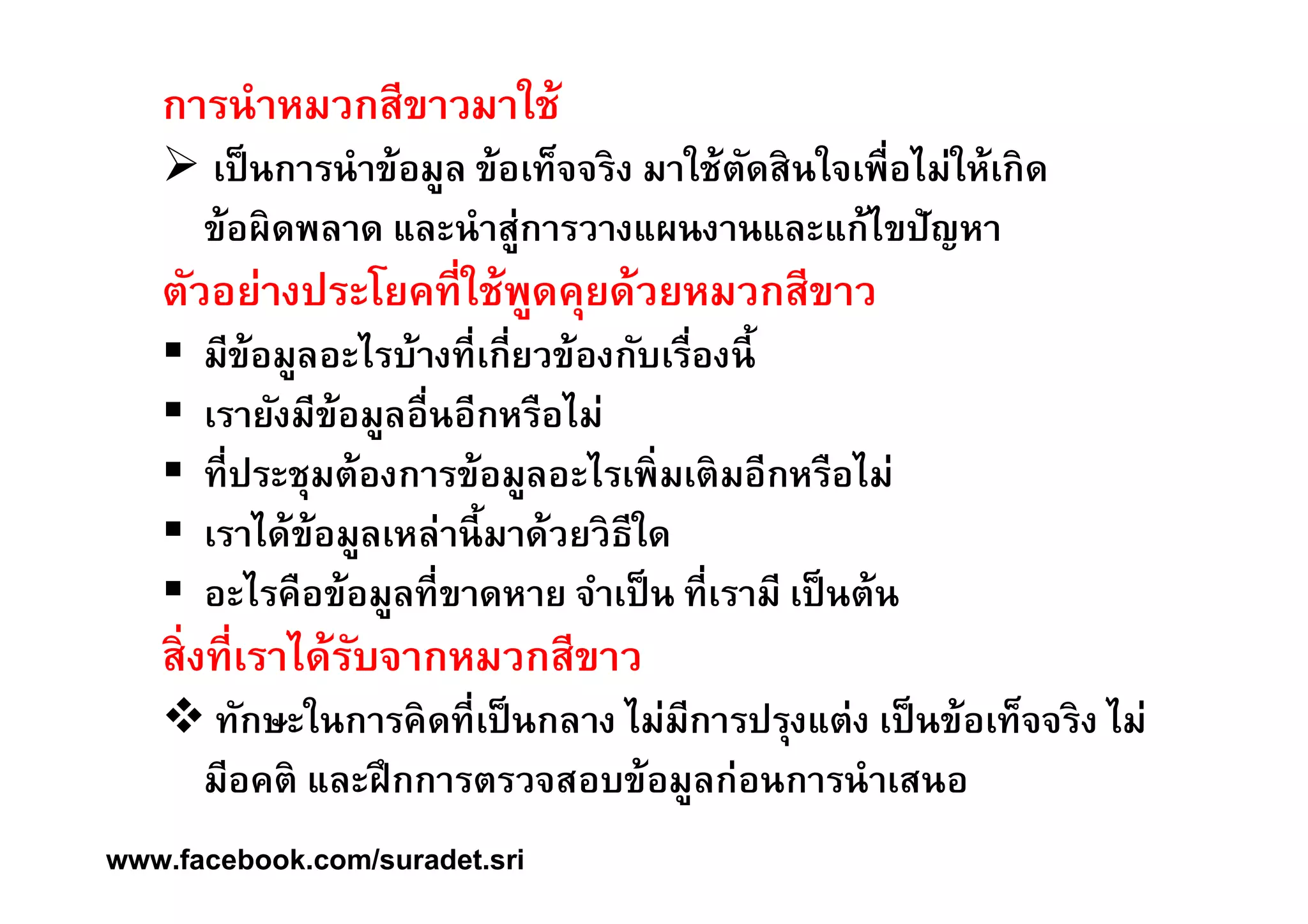 การนำหมวกสีขาวมาใช้ 
 เป็นการนำข้อมูล ข้อเท็จจริง มาใช้ตัดสินใจเพืÉอไม่ให้เกิด 
ข้อผิดพลาด และนำสู่การวางแผนงานและแก้ไขปัญหา 
ตัวอย่างประโยคทีÉใช้พูดคุยด้วยหมวกสีขาว 
 มีข้อมูลอะไรบ้างทÉีเกÉียวข้องกับเรÉืองนีÊ 
 เรายังมีข้อมูลอÉืนอีกหรือไม่ 
 ทีÉประชุมต้องการข้อมูลอะไรเพิÉมเติมอีกหรือไม่ 
 เราได้ข้อมูลเหล่านีÊมาด้วยวิธีใด 
 อะไรคือข้อมูลทีÉขาดหาย จำเป็น ทีÉเรามี เป็นต้น 
สÉิงทÉีเราได้รับจากหมวกสีขาว 
 ทักษะในการคิดทีÉเป็นกลาง ไม่มีการปรุงแต่ง เป็นข้อเท็จจริง ไม่ 
มีอคติ และฝึกการตรวจสอบข้อมูลก่อนการนำเสนอ 
www.facebook.com/suradet.sri 
 