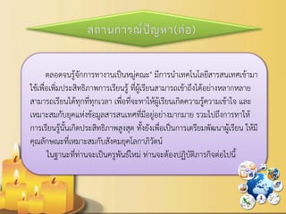 ตลอดจนรู้จักการทางานเป็นหมู่คณะ" มีการนาเทคโนโลยีสารสนเทศเข้ามา ใช้เพื่อเพิ่มประสิทธิภาพการเรียนรู้ ที่ผู้เรียนสามารถเข้าถึงได้อย่างหลากหลาย สามารถเรียนได้ทุกที่ทุกเวลา เพื่อที่จะทาให้ผู้เรียนเกิดความรู้ความเข้าใจ และ เหมาะสมกับยุคแห่งข้อมูลสารสนเทศที่มีอยู่อย่างมากมาย รวมไปถึงการทาให้ การเรียนรู้นั้นเกิดประสิทธิภาพสูงสุด ทั้งยังเพื่อเป็นการเตรียมพัฒนาผู้เรียน ให้มี คุณลักษณะที่เหมาะสมกับสังคมยุคโลกาภิวัตน์ 
ในฐานะที่ท่านจะเป็นครูพันธ์ใหม่ ท่านจะต้องปฏิบัติภารกิจต่อไปนี้  