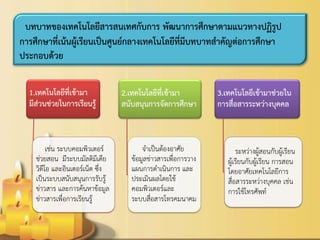 1.เทคโนโลยีที่เข้ามา มีส่วนช่วยในการเรียนรู้ 
เช่น ระบบคอมพิวเตอร์ ช่วยสอน มีระบบมัลติมีเดีย วิดีโอ และอินเตอร์เน็ต ซึ่ง เป็นระบบสนับสนุนการรับรู้ ข่าวสาร และการค้นหาข้อมูล ข่าวสารเพื่อการเรียนรู้ 
2.เทคโนโลยีที่เข้ามา สนับสนุนการจัดการศึกษา 
จาเป็นต้องอาศัย ข้อมูลข่าวสารเพื่อการวาง แผนการดาเนินการ และ ประเมินผลโดยใช้ คอมพิวเตอร์และ ระบบสื่อสารโทรคมนาคม 
3.เทคโนโลยีเข้ามาช่วยใน การสื่อสารระหว่างบุคคล 
ระหว่างผู้สอนกับผู้เรียน ผู้เรียนกับผู้เรียน การสอน โดยอาศัยเทคโนโลยีการ สื่อสารระหว่างบุคคล เช่น การใช้โทรศัพท์ 
บทบาทของเทคโนโลยีสารสนเทศกับการ พัฒนาการศึกษาตามแนวทางปฏิรูป การศึกษาที่เน้นผู้เรียนเป็นศูนย์กลางเทคโนโลยีที่มีบทบาทสาคัญต่อการศึกษา ประกอบด้วย  