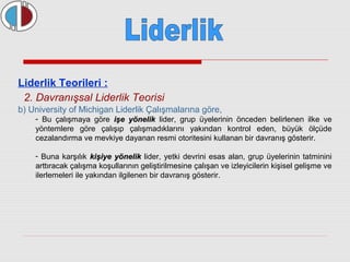 Liderlik Teorileri : 
2. Davranışsal Liderlik Teorisi 
b) University of Michigan Liderlik Çalışmalarına göre, 
- Bu çalışmaya göre iişşee yyöönneelliikk lider, grup üyelerinin önceden belirlenen ilke ve 
yöntemlere göre çalışıp çalışmadıklarını yakından kontrol eden, büyük ölçüde 
cezalandırma ve mevkiye dayanan resmi otoritesini kullanan bir davranış gösterir. 
- Buna karşılık kkiişşiiyyee yyöönneelliikk lider, yetki devrini esas alan, grup üyelerinin tatminini 
arttıracak çalışma koşullarının geliştirilmesine çalışan ve izleyicilerin kişisel gelişme ve 
ilerlemeleri ile yakından ilgilenen bir davranış gösterir. 
 