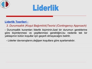 Liderlik Teorileri : 
3. Durumsallık (Koşul Bağımlılık)Teorisi (Contingency Approach) 
- Durumsallık kuramları liderlik biçiminin,özel bir durumun ggeerreekklleerriinnee 
ggöörree bbiiççiimmlleennmmeessii vvee ççeeşşiittlleennmmeessii ggeerreekkttiiğğiinnii,,bbuu nneeddeennllee tteekk bbiirr 
yyaakkllaaşşıımmıınn bbüüttüünn kkooşşuullllaarr iiççiinn ggeeççeerrllii oollmmaayyaaccaağğıınnıı bbeelliirrttiirr.. 
- LLiiddeerrlleerr ddaavvrraannıışşllaarrıınnıı,,ddeeğğiişşeenn kkooşşuullllaarraa ggöörree aayyaarrllaammaallııddıırr.. 
 