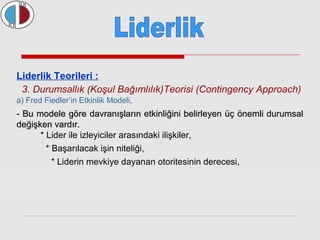 Liderlik Teorileri : 
3. Durumsallık (Koşul Bağımlılık)Teorisi (Contingency Approach) 
a) Fred Fiedler’in Etkinlik Modeli, 
- Bu modele göre davranışların etkinliğini belirleyen üüçç öönneemmllii dduurruummssaall 
ddeeğğiişşkkeenn vvaarrddıırr.. 
* Lider ile izleyiciler arasındaki ilişkiler, 
* Başarılacak işin niteliği, 
* Liderin mevkiye dayanan otoritesinin derecesi, 
 