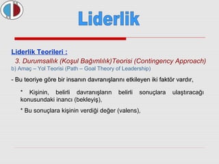Liderlik Teorileri : 
3. Durumsallık (Koşul Bağımlılık)Teorisi (Contingency Approach) 
b) Amaç – Yol Teorisi (Path – Goal Theory of Leadership) 
- Bu teoriye göre bir insanın davranışlarını etkileyen iikkii ffaakkttöörr vvaarrddıırr,, 
* Kişinin, belirli davranışların belirli sonuçlara ulaştıracağı 
konusundaki inancı (bekleyiş), 
* Bu sonuçlara kişinin verdiği değer (valens), 
 