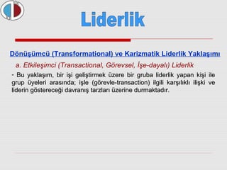 Dönüşümcü (Transformational) ve Karizmatik Liderlik Yaklaşımı 
a. Etkileşimci (Transactional, Görevsel, İşe-dayalı) Liderlik 
- Bu yaklaşım, bir işi geliştirmek üzere bir gruba liderlik yyaappaann kkiişşii iillee 
ggrruupp üüyyeelleerrii aarraassıınnddaa;; iişşllee ((ggöörreevvllee--ttrraannssaaccttiioonn)) iillggiillii kkaarrşşııllııkkllıı iilliişşkkii vvee 
lliiddeerriinn ggöösstteerreecceeğğii ddaavvrraannıışş ttaarrzzllaarrıı üüzzeerriinnee dduurrmmaakkttaaddıırr.. 
 