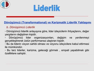 Dönüşümcü (Transformational) ve Karizmatik Liderlik Yaklaşımı 
b. Dönüşümcü Liderlik 
- Dönüşümcü liderlik anlayışına göre, lider izleyicilerin ihtiyaçlarını, ddeeğğeerr 
yyaarrggııllaarrıınnıı ddeeğğiişşttiirreenn kkiişşiiddiirr.. 
- DDöönnüüşşüümmccüü lliiddeerr oorrggaanniizzaassyyoonnllaarrıı,, ddeeğğiişşiimm vvee yyeenniilleennmmeeyyii 
ggeerrççeekklleeşşttiirreerreekk üüssttüünn ppeerrffoorrmmaannssaa uullaaşşttıırraann kkiişşiiddiirr.. 
- BBuu ddaa lliiddeerriinn vviizzyyoonn ssaahhiibbii oollmmaassıı vvee vviizzyyoonnuu iizzlleeyyiicciilleerree kkaabbuull eettttiirrmmeessii 
iillee mmüümmkküünnddüürr.. 
- BBuu ttaarrzz lliiddeerrlleerr,, kkaarriizzmmaa,, ggeelleecceeğğii ggöörrmmeekk ,, eemmppaattii yyaappaabbiillmmeekk ggiibbii 
öözzeelllliikklleerree ssaahhiippttiirr.. 
 