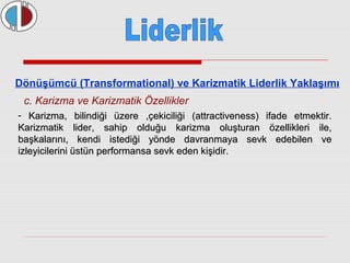 Dönüşümcü (Transformational) ve Karizmatik Liderlik Yaklaşımı 
c. Karizma ve Karizmatik Özellikler 
- Karizma, bilindiği üzere ,çekiciliği (attractiveness) iiffaaddee eettmmeekkttiirr.. 
KKaarriizzmmaattiikk lliiddeerr,, ssaahhiipp oolldduuğğuu kkaarriizzmmaa oolluuşşttuurraann öözzeelllliikklleerrii iillee,, 
bbaaşşkkaallaarrıınnıı,, kkeennddii iisstteeddiiğğii yyöönnddee ddaavvrraannmmaayyaa sseevvkk eeddeebbiilleenn vvee 
iizzlleeyyiicciilleerriinnii üüssttüünn ppeerrffoorrmmaannssaa sseevvkk eeddeenn kkiişşiiddiirr.. 
