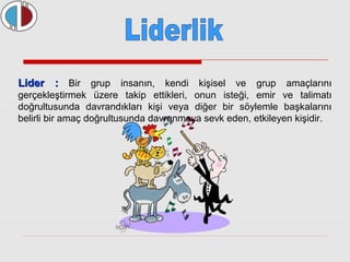 LLiiddeerr :: Bir grup insanın, kendi kişisel ve grup amaçlarını 
gerçekleştirmek üzere takip ettikleri, onun isteği, emir ve talimatı 
doğrultusunda davrandıkları kişi veya diğer bir söylemle başkalarını 
belirli bir amaç doğrultusunda davranmaya sevk eden, etkileyen kişidir. 
 