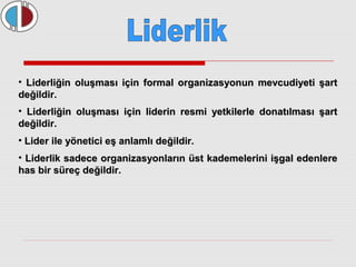 • Liderliğin oluşması için formal organizasyonun mmeevvccuuddiiyyeettii şşaarrtt 
ddeeğğiillddiirr.. 
• LLiiddeerrlliiğğiinn oolluuşşmmaassıı iiççiinn lliiddeerriinn rreessmmii yyeettkkiilleerrllee ddoonnaattııllmmaassıı şşaarrtt 
ddeeğğiillddiirr.. 
• LLiiddeerr iillee yyöönneettiiccii eeşş aannllaammllıı ddeeğğiillddiirr.. 
• LLiiddeerrlliikk ssaaddeeccee oorrggaanniizzaassyyoonnllaarrıınn üüsstt kkaaddeemmeelleerriinnii iişşggaall eeddeennlleerree 
hhaass bbiirr ssüürreeçç ddeeğğiillddiirr.. 
 
