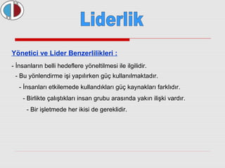 Yönetici ve Lider Benzerlilikleri : 
- İnsanların belli hedeflere yöneltilmesi ile ilgilidir. 
- Bu yönlendirme işi yapılırken güç kullanılmaktadır. 
- İnsanları etkilemede kullandıkları güç kaynakları farklıdır. 
- Birlikte çalıştıkları insan grubu arasında yakın ilişki vardır. 
- Bir işletmede her ikisi de gereklidir. 
 