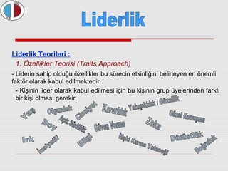 Liderlik Teorileri : 
1. Özellikler Teorisi (Traits Approach) 
- Liderin sahip olduğu özellikler bu sürecin etkinliğini belirleyen en önemli 
faktör olarak kabul edilmektedir. 
- Kişinin lider olarak kabul edilmesi için bu kişinin grup üyelerinden farklı 
bir kişi olması gerekir, 
 