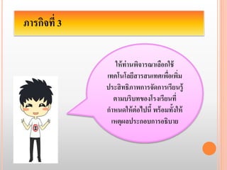 ภารกิจที่ 3 
ให้ท่านพิจารณาเลือกใช้ 
เทคโนโลยีสารสนเทศเพื่อเพิ่ม 
ประสิทธิภาพการจัดการเรียนรู้ 
ตามบริบทของโรงเรียนที่ 
กา หนดให้ต่อไปนี้ พร้อมทั้งให้ 
เหตุผลประกอบการอธิบาย 
 