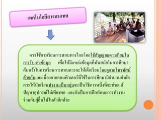 ควรใช้การเรียนการสอนทางไกลโดยใช้สัญญาณดาวเทียมใน 
การรับ-ส่งข้อมูล เพื่อให้มีแหล่งข้อมูลที่ทันสมัยในการศึกษา 
ค้นคว้าในการเรียนการสอนควรจะให้เด็กเรียนโดยดูจากโทรทัศน์ 
ด้วยกันและเนื่องจากคอมพิวเตอร์ที่ใช้ในการศึกษามีจานวนจากัด 
ควรให้นักเรียนทา งานเป็นกลุ่มจะเป็นวิธีการหนึ่งที่จะช่วยแก้ 
ปัญหาอุปกรณ์ไม่เพียงพอ และยังเป็นการฝึกทักษะการทา งาน 
ร่วมกับผู้อื่นไปในตัวอีกด้วย 
 