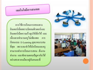 ควรใช้การเรียนการสอนทาง 
อินเตอร์เน็ตเพราะมีคอมพิวเตอร์และ 
อินเตอร์เน็ตความเร็วสูงให้เด็กใช้ และ 
เนื่องจากจา นวนครูไม่เพียงพอ การ 
เรียนแบบ E-Learning ดูจะเหมาะสม 
ที่สุด เพราะจะทา ให้นักเรียนและครู 
สามารถทา การเรียนการสอน สั่งงาน 
ส่งงาน และซักถามตอบปัญหากันได้ 
อย่างสะดวกแม้จะอยู่กันคนละที่ 
 