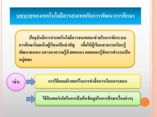 บทบาทของเทคโนโลยีสารสนเทศกับการพัฒนาการศึกษา 
ปัจจุบันมีการนาเทคโนโลยีสารสนเทศมาช่วยในการจัดระบบ 
การศึกษาโดยเน้นผู้เรียนเป็นสาคัญ เพื่อให้ผู้เรียนสามารถเรียนรู้ 
พัฒนาตนเอง แสวงหาความรู้ด้วยตนเอง ตลอดจนรู้จักการทา งานเป็น 
หมู่คณะ 
การใช้คอมพิวเตอร์ในการทาสื่อการเรียนการสอน 
ใช้อินเตอร์เน็ตในการสืบค้นข้อมูลในการศึกษาเรื่องต่างๆ 
เช่น 
 
