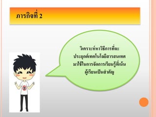ภารกิจที่ 2 
วิเคราะห์หาวิธีการที่จะ 
ประยุกต์เทคโนโลยีสารสนเทศ 
มาใช้ในการจัดการเรียนรู้ที่เน้น 
ผู้เรียนเป็นสาคัญ 
 