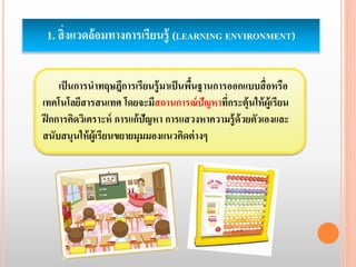 1. สิ่งแวดล้อมทางการเรียนรู้ (LEARNING ENVIRONMENT) 
เป็นการนาทฤษฎีการเรียนรู้มาเป็นพื้นฐานการออกแบบสื่อหรือ 
เทคโนโลยีสารสนเทศ โดยจะมีสถานการณ์ปัญหาที่กระตุ้นให้ผู้เรียน 
ฝึกการคิดวิเคราะห์ การแก้ปัญหา การแสวงหาความรู้ด้วยตัวเองและ 
สนับสนุนให้ผู้เรียนขยายมุมมองแนวคิดต่างๆ 
 