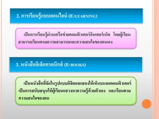 2. การเรียนรู้แบบออนไลน์ (E-LEARNING) 
เป็นการเรียนรู้ผ่านเครือข่ายคอมพิวเตอร์อินเตอร์เน็ต โดยผู้เรียน 
สามารถเรียนตามความสามารถและความสนใจของตนเอง 
3. หนังสืออิเล็กทรอนิกส์ (E-BOOKS) 
เป็นหนังสือที่จัดในรูปแบบดิจิตอลแสดงให้เห็นบนจอคอมพิวเตอร์ 
เป็นการสนับสนุนให้ผู้เรียนแสวงหาความรู้ด้วยตัวเอง และเรียนตาม 
ความสนใจของตน 
 