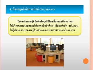 4. ห้องสมุดอิเล็กทรอนิกส์ (E-LIBRARY) 
เป็นแหล่งความรู้ที่บันทึกข้อมูลไว้ในเครื่องคอมพิวเตอร์และ 
ให้บริการสารสนเทศทางอิเล็กทรอนิกส์หรือทางอินเตอร์เน็ต สนับสนุน 
ให้ผู้เรียนแสวงหาความรู้ด้วยตัวเองและเรียนตามความสนใจของตน 
 