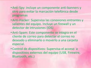 •Anti-Spy: incluye un componente anti-banners y 
otro para evitar la marcación telefónica desde 
programas 
•Anti-Hacker: Supervisa las conexiones entrantes y 
salientes del equipo. Incluye un firewall y un 
detector de intrusiones (IDS) 
•Anti-Spam: Este componente se integra en el 
cliente de correo para detectar el correo no 
deseado y eliminarlo o moverlo a una carpeta 
especial. 
• Control de dispositivos: Supervisa el acceso a 
dispositivos externos del equipo (USB, Firewire, 
Bluetooth, etc.) 
 