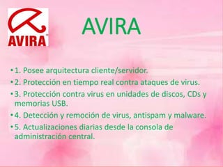 AVIRA 
• 1. Posee arquitectura cliente/servidor. 
• 2. Protección en tiempo real contra ataques de virus. 
• 3. Protección contra virus en unidades de discos, CDs y 
memorias USB. 
• 4. Detección y remoción de virus, antispam y malware. 
• 5. Actualizaciones diarias desde la consola de 
administración central. 
 