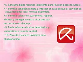 • 6. Consume bajos recursos (excelente para PCs con pocos recursos). 
• 7. Permite conexión remota a Internet en caso de que el servidor de 
actualizaciones local no este disponible. 
• 8. Permite colocar en cuarentena, reparar, 
• borrar y denegar acceso a virus que sea 
encontrado en el equipo. 
• 9. Envía informes de virus detectados y 
estadísticas a consola central. 
• 10. Permite escaneos invisibles para 
el usuario final 
 