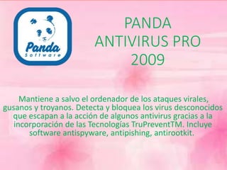 PANDA 
ANTIVIRUS PRO 
2009 
Mantiene a salvo el ordenador de los ataques virales, 
gusanos y troyanos. Detecta y bloquea los virus desconocidos 
que escapan a la acción de algunos antivirus gracias a la 
incorporación de las Tecnologías TruPreventTM. Incluye 
software antispyware, antipishing, antirootkit. 
 