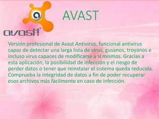AVAST 
Versión profesional de Avast Antivirus, funcional antivirus 
capaz de detectar una larga lista de virus, gusanos, troyanos e 
incluso virus capaces de modificarse a sí mismos. Gracias a 
esta aplicación, la posibilidad de infección y el riesgo de 
perder datos o tener que reinstalar el sistema queda reducida. 
Comprueba la integridad de datos a fin de poder recuperar 
esos archivos más fácilmente en caso de infección. 
 