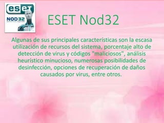 ESET Nod32 
Algunas de sus principales características son la escasa 
utilización de recursos del sistema, porcentaje alto de 
detección de virus y códigos "maliciosos", análisis 
heurístico minucioso, numerosas posibilidades de 
desinfección, opciones de recuperación de daños 
causados por virus, entre otros. 
 