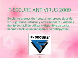 F-SECURE ANTIVIRUS 2009 
Excelente protección frente a numerosos tipos de 
virus, gusanos, intrusos y otras amenazas. Además 
de rápido, fácil de utilizar y disponible en varios 
idiomas. Incluye un antispam y un antispyware. 
 