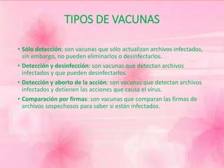 TIPOS DE VACUNAS 
• Sólo detección: son vacunas que sólo actualizan archivos infectados, 
sin embargo, no pueden eliminarlos o desinfectarlos. 
• Detección y desinfección: son vacunas que detectan archivos 
infectados y que pueden desinfectarlos. 
• Detección y aborto de la acción: son vacunas que detectan archivos 
infectados y detienen las acciones que causa el virus. 
• Comparación por firmas: son vacunas que comparan las firmas de 
archivos sospechosos para saber si están infectados. 
 