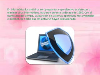 En informática los antivirus son programas cuyo objetivo es detectar o 
eliminar virus informáticos. Nacieron durante la década de 1980. Con el 
transcurso del tiempo, la aparición de sistemas operativos más avanzados 
e internet, ha hecho que los antivirus hayan evolucionado 
 