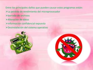 Entre los principales daños que pueden causar estos programas están: 
La perdida de rendimiento del microprocesador 
borrado de archivos 
Alteración de datos 
Información confidencial expuesta 
Desinstalación del sistema operativo 
 