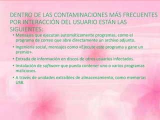 DENTRO DE LAS CONTAMINACIONES MÁS FRECUENTES 
POR INTERACCIÓN DEL USUARIO ESTÁN LAS 
SIGUIENTES: 
• Mensajes que ejecutan automáticamente programas, como el 
programa de correo que abre directamente un archivo adjunto. 
• Ingeniería social, mensajes como «Ejecute este programa y gane un 
premio». 
• Entrada de información en discos de otros usuarios infectados. 
• Instalación de software que pueda contener uno o varios programas 
maliciosos. 
• A través de unidades extraíbles de almacenamiento, como memorias 
USB. 
 