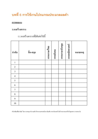 บทที่ 6 การใช้งานโปรแกรมประมวลผลคา 
การทดลอง 
1.จงสร้างตาราง 
1.1.จงสร้างตารางที่มีดังต่อไปนี้ 
ลาดับ 
ชื่อ-สกุล 
เกรดภาษาไทย 
เกรดสังคม 
เกรดภาษาอังกฤษ 
เกรดคณิตศาสตร์ 
หมายเหตุ 
1 
2 
3 
4 
5 
6 
7 
8 
9 
10 
สา นักพิมพ์จิตรวัฒน์ โดย นายสกุล คา นวณชัย วิศวกรรมศาสตร์มหาบัณฑิต สถาบันเทคโนโลยี พระจอมเกล้าเจ้าคุณทหาร ลาดกระบัง 
 