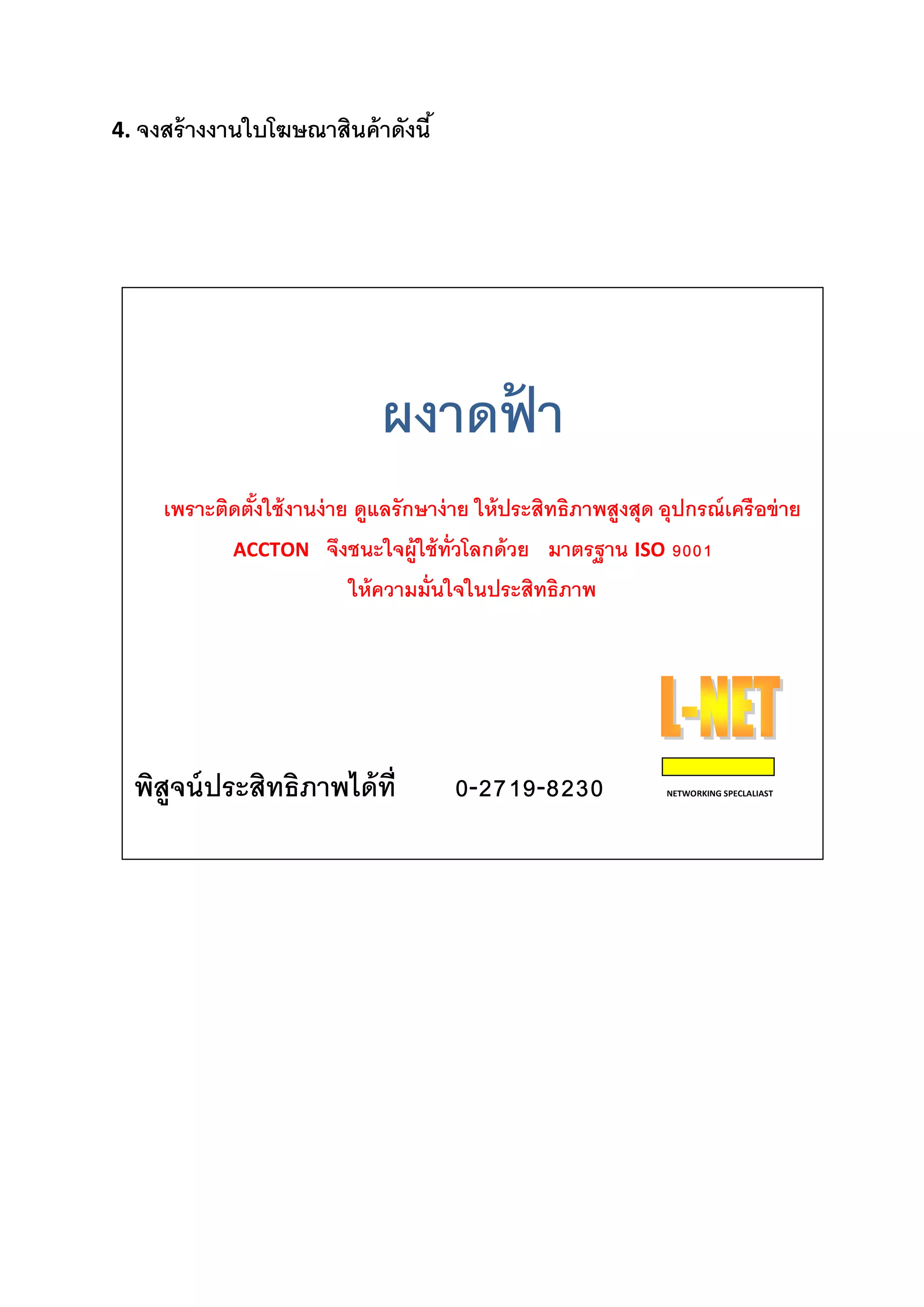 4. จงสร้างงานใบโฆษณาสินค้าดังนี้ 
ผงาดฟ้ า 
เพราะติดตั้งใช้งานง่าย ดูแลรักษาง่าย ให้ประสิทธิภาพสูงสุด อุปกรณ์เครือข่าย 
ACCTON จึงชนะใจผู้ใช้ทั่วโลกด้วย มาตรฐาน ISO 9001 
ให้ความมั่นใจในประสิทธิภาพ 
พิสูจน์ประสิทธิภาพได้ที่ 0-2719-8230 NETWORKING SPECLALIAST 
