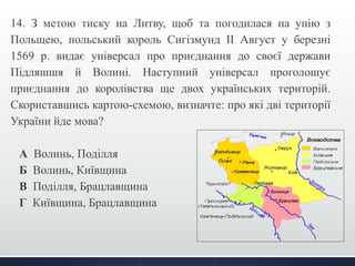14. З метою тиску на Литву, щоб та погодилася на унію з 
Польщею, польський король Сигізмунд ІІ Август у березні 
1569 р. видає універсал про приєднання до своєї держави 
Підляшшя й Волині. Наступний універсал проголошує 
приєднання до королівства ще двох українських територій. 
Скориставшись картою-схемою, визначте: про які дві території 
України йде мова? 
А Волинь, Поділля 
Б Волинь, Київщина 
В Поділля, Брацлавщина 
Г Київщина, Брацлавщина 
 